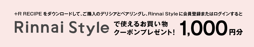 +R RECIPEをダウンロードして、ご購入のデリシアとペアリングし、Rinnai Styleに会員登録またはログインするとRinnai Styleで使えるお買い物クーポンプレゼント！ 1,000円分