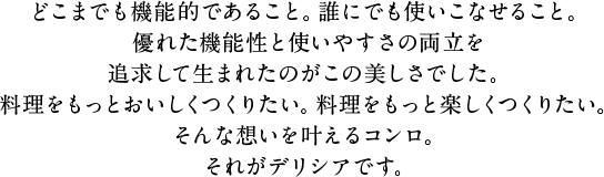 どこまでも機能的であること。誰にでも使いこなせること。優れた機能性と使いやすさの両立を追求して生まれたのがこの美しさでした。料理をもっとおいしくつくりたい。料理をもっと楽しくつくりたい。そんな想いを叶えるコンロ。それがデリシアです。