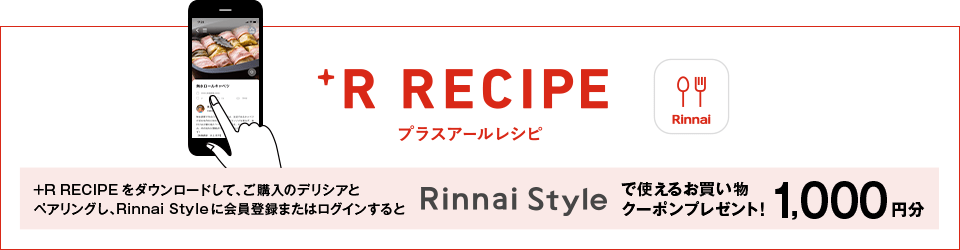 プラスアールレシピ +R RECIPEをダウンロードして、ご購入のデリシアとペアリングし、Rinnai Styleに会員登録またはログインするとRinnai Styleで使えるお買い物クーポンプレゼント！ 1,000円分