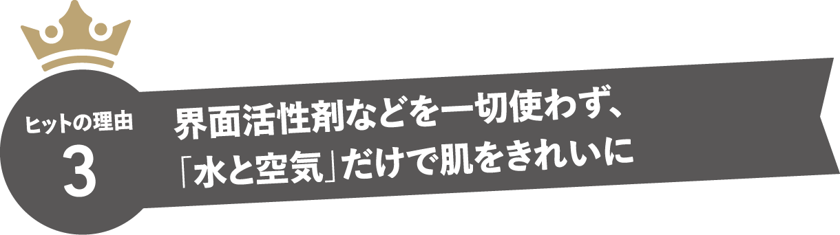 ヒットの理由3　界面活性剤などを一切使わず、「水と空気」だけで肌をきれいに