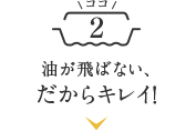 油が飛ばない、だからキレイ！