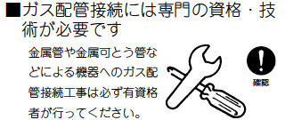 ガス配管接続には専門の資格・技術が必要です。金属管や金属可とう管などによる機器へのガス配管接続工事は必ず有資格者が行ってください。