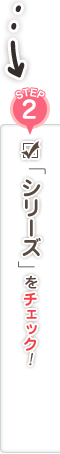 STEP2 「シリーズ」をチェック！