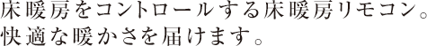 床暖房をコントロールする床暖房リモコン。　
快適な暖かさを届けます。