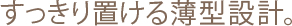 すっきり置ける薄型設計。