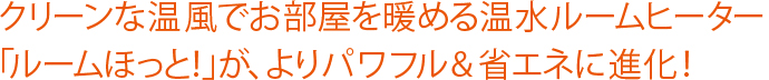 クリーンな温風でお部屋を暖める温水ルームヒーター「ルームほっと！」が、よりパワフル&省エネに進化！