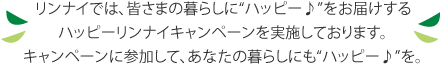 リンナイでは、皆さまの暮らしにハッピー♪をお届けするハッピーリンナイキャンペーンを実施しております。キャンペーンに参加して、あなたの暮らしにもハッピー♪を。