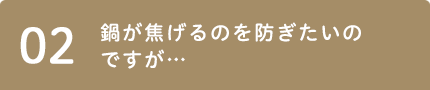 02 鍋が焦げるのを防ぎたいのですが…