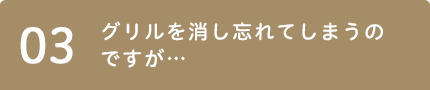 03 グリルを消し忘れてしまうのですが…