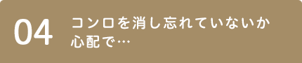 04 コンロを消し忘れていないか心配で…